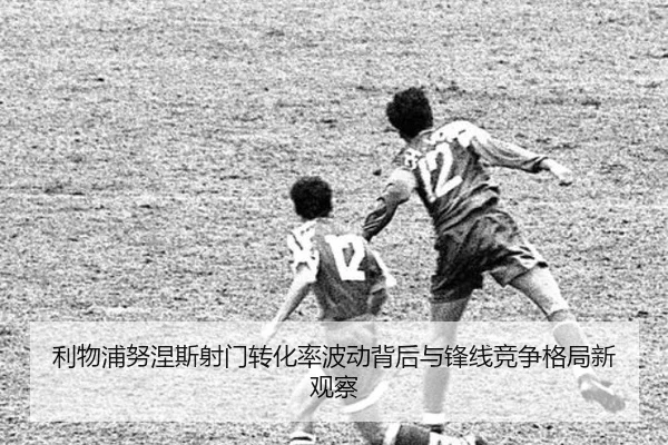 利物浦努涅斯射门转化率波动背后与锋线竞争格局新观察