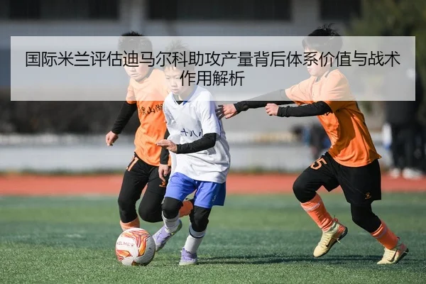 国际米兰评估迪马尔科助攻产量背后体系价值与战术作用解析