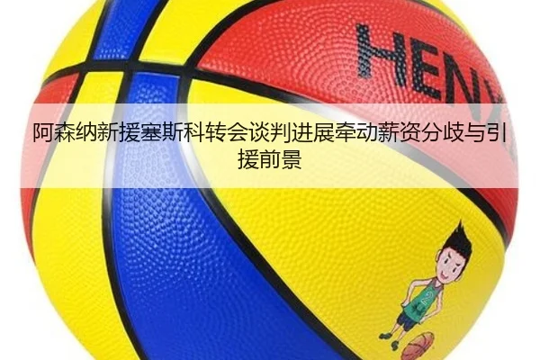 阿森纳新援塞斯科转会谈判进展牵动薪资分歧与引援前景