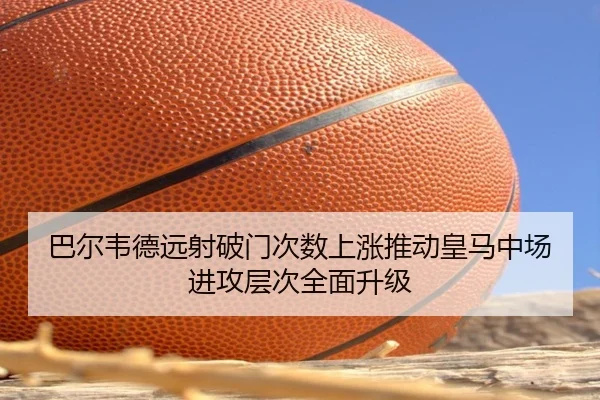 巴尔韦德远射破门次数上涨推动皇马中场进攻层次全面升级